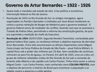 Governo de Artur Bernardes – 1922 - 1926 Quase todo o mandato sob estado de sítio. Crise política e econômica. Intervenção federal no Rio de Janeiro Revolução de 1923 no Rio Grande do Sul: os antigos maragatos, agora organizados no Partido Libertador e chefiados por Assis Brasil revoltaram-se contra a quinta reeleição de Borges de Medeiros para o governo estadual.  O governo federal serviu de mediador do conflito, fazendo com que se assinasse o Tratado de Pedras Altas, permitindo a reforma da constituição gaúcha, da qual era suprimida a reeleição do chefe do Executivo. Revolução de 1924:  05/07/1924: Segunda Revolta Tenentista: comandada pelo general Isidoro Dias Lopes, os revoltosos tinham o objetivo expresso de derrubar Artur Bernardes. Entre eles encontravam-se oficiais importantes como Miguel Costa (major da Força Pública do Estado de São Paulo – atual Polícia Militar). A capital ficou sob o poder dos militares por 23 dias. Sem condições de continuar, retiraram-se para Foz do Iguaçu, no Paraná. Em abril de 1925, uniu-se a eles um grupo de militares rebelados vindos do Rio Grande do Sul sob o comando do tenente João Alberto e do capitão Luis Carlos Prestes. Tinha início assim a coluna Miguel Costa – Luis Carlos Prestes, mais conhecida como  COLUNA PRESTES,  com o objetivo de percorrer o interior do Brasil para incentivar a população a se rebelar contra o governo e a elite agrária. 