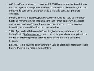 A Coluna Prestes percorreu cerca de 24.000 Km pelo interior brasileiro. A marcha representou o ponto máximo do Movimento Tenentista, com seu objetivo de conscientizar a população e incitá-la contra as políticas vigentes. Porém, a coluna fracassou, pois o povo continuou apático, quando não, hostil ao movimento. Os coronéis com suas forças apoiaram o Exército que lutava contra a Coluna. Até mesmo cangaceiros, como o próprio Lampião, foram mobilizados contra os rebeldes. 1926: Aprovada a Reforma da Constituição Federal, estabelecendo a limitação do * habeas corpus ,  o veto parcial do presidente e ampliando os limites de intervenção nos Estados, fortalecendo assim o Executivo Federal. Em 1927, já no governo de Washington Luís, os últimos remanescentes da Coluna Prestes internaram-se na Bolívia. 