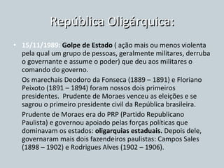República Oligárquica: 15/11/1989:  Golpe de Estado  ( ação mais ou menos violenta pela qual um grupo de pessoas, geralmente militares, derruba o governante e assume o poder) que deu aos militares o comando do governo. Os marechais Deodoro da Fonseca (1889 – 1891) e Floriano Peixoto (1891 – 1894) foram nossos dois primeiros presidentes.  Prudente de Moraes venceu as eleições e se sagrou o primeiro presidente civil da República brasileira. Prudente de Moraes era do PRP (Partido Republicano Paulista) e governou apoiado pelas forças políticas que dominavam os estados:  oligarquias estaduais.  Depois dele, governaram mais dois fazendeiros paulistas: Campos Sales (1898 – 1902) e Rodrigues Alves (1902 – 1906). 