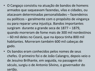O Cangaço consistiu na atuação de bandos de homens armados que saqueavam fazendas, vilas e cidades, ou atacavam determinadas personalidades – fazendeiros ou políticos – geralmente com o propósito de vingança ou para reparar uma injustiça. Bandos importantes surgiram  durante a grande seca de 1877 – 1879, quando morreram de fome mais de 300 mil nordestinos – 60 mil deles no Ceará, que na época tinha 800 mil habitantes. Morreram também 600 mil cabeças de gado. Os bandos eram conhecidos pelos nomes de seus chefes. O primeiro foi o de João Calangro, depois veio o de Jesuíno Brilhante, em seguida, na passagem do século, surgiu o de Antonio Silvino, o governador do sertão. 