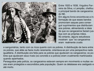 Entre 1920 e 1938, Virgulino Fer- reira da Silva, o Lampião, chefiou o principal bando de cangaceiros do NE. Em alguns livros encontra-se a in- formação de que esses bandos  promoviam saques para conse- guir suprimentos que distribuíam  aos pobres, alimentando a ideia  de que os cangaceiros faziam jus- tiça com as próprias mãos. No entanto, alguns estudiosos  mostram  que “os cangaceiros  eram  realmente cruéis  e sanguinários, tanto com os ricos quanto com os pobres. A distribuição de bens entre  os pobres, que aliás se fazia muito raramente, orientava-se por uma perspectiva nada igualitária. A distribuição era feita para os pobres que ajudavam os cangaceiros; os po- bres que ajudavam seus rivais (os coronéis e a polícia) eram cruelmente martirizados quando apanhados. Perseguidos pela polícia, os cangaceiros estavam sempre em movimento e muitas ve- zes eram protegidos e escondidos pela população. Quem os delatasse era castigado e  até morto. 