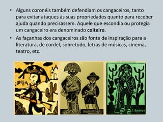 Alguns coronéis também defendiam os cangaceiros, tanto para evitar ataques às suas propriedades quanto para receber ajuda quando precisassem. Aquele que escondia ou protegia um cangaceiro era denominado  coiteiro . As façanhas dos cangaceiros são fonte de inspiração para a literatura, de cordel, sobretudo, letras de músicas, cinema, teatro, etc. 