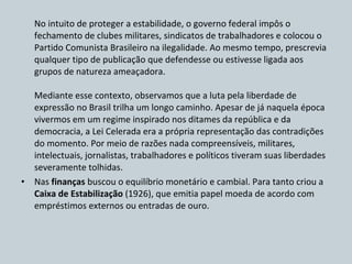 No intuito de proteger a estabilidade, o governo federal impôs o fechamento de clubes militares, sindicatos de trabalhadores e colocou o Partido Comunista Brasileiro na ilegalidade. Ao mesmo tempo, prescrevia qualquer tipo de publicação que defendesse ou estivesse ligada aos grupos de natureza ameaçadora. Mediante esse contexto, observamos que a luta pela liberdade de expressão no Brasil trilha um longo caminho. Apesar de já naquela época vivermos em um regime inspirado nos ditames da república e da democracia, a Lei Celerada era a própria representação das contradições do momento. Por meio de razões nada compreensíveis, militares, intelectuais, jornalistas, trabalhadores e políticos tiveram suas liberdades severamente tolhidas. Nas  finanças  buscou o equilíbrio monetário e cambial. Para tanto criou a  Caixa de Estabilização  (1926), que emitia papel moeda de acordo com empréstimos externos ou entradas de ouro. 