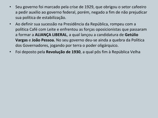 Seu governo foi marcado pela crise de 1929, que obrigou o setor cafeeiro a pedir auxilio ao governo federal, porém, negado a fim de não prejudicar sua política de estabilização. Ao definir sua sucessão na Presidência da República, rompeu com a política Café com Leite e enfrentou as forças oposicionistas que passaram a formar a  ALIANÇA LIBERAL , a qual lançou a candidatura de  Getúlio Vargas  e  João Pessoa.  No seu governo deu-se ainda a quebra da Política dos Governadores, jogando por terra o poder oligárquico. Foi deposto pela  Revolução de 1930 , a qual pôs fim à República Velha 