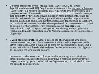 O quarto presidente civil foi  Afonso Pena  (1906 – 1909), do Partido Republicano Mineiro (PRM). Seguiram-se a ele o marechal  Hermes da Fonseca  (1910 – 1914) e o mineiro  Venceslau Brás . A partir de então consolidou-se o que passou a ser chamado de  POLÍTICA DO CAFÉ COM LEITE ,  um tipo arranjo pelo qual  PRM  e  PRP  se alternavam no poder, fosse diretamente, fosse por meio de políticos de sua confiança, garantindo aos grandes proprietários o domínio político do país. Esses mantinham laços de dependência pessoal com os trabalhadores de suas fazendas, desempenhando ao mesmo tempo o papel de patrão e senhor político. Eram conhecidos como  coronéis  (essa denominação surgiu na época do Império, quando os grande proprietários recebiam o título de coronel da Guarda Nacional, criada em 1831 pelo regente Diogo Feijó). O  voto não era secreto , ao votar a pessoa era observada por uma outra pessoa, um coronel; caso não votasse no candidato indicado por ele, podia sofrer represálias, como a expulsão da terra em que trabalhava, ou mesmo a morte. Além disso, a  fraude eleitoral  para favorecer o candidato da oligarquia dos coronéis era uma prática comum. Uma vez no poder, o coronel colocava familiares e amigos nos principais cargos do governo. Dessa forma ele controlava a máquina administrativa e perpetuava seu grupo no poder político. O governador, na maioria dos casos era apoiado pelos coronéis. 