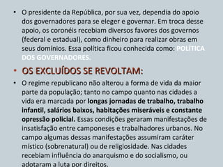 O presidente da República, por sua vez, dependia do apoio dos governadores para se eleger e governar. Em troca desse apoio, os coronéis recebiam diversos favores dos governos (federal e estadual), como dinheiro para realizar obras em seus domínios. Essa política ficou conhecida como:  POLÍTICA DOS GOVERNADORES. OS EXCLUÍDOS SE REVOLTAM: O regime republicano não alterou a forma de vida da maior parte da população; tanto no campo quanto nas cidades a vida era marcada por  longas jornadas de trabalho, trabalho infantil, salários baixos, habitações miseráveis e constante opressão policial.  Essas condições geraram manifestações de insatisfação entre camponeses e trabalhadores urbanos. No campo algumas dessas manifestações assumiram caráter místico (sobrenatural) ou de religiosidade. Nas cidades recebiam influência do anarquismo e do socialismo, ou adotaram a luta por direitos. 