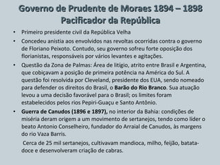 Governo de Prudente de Moraes 1894 – 1898 Pacificador da República Primeiro presidente civil da República Velha Concedeu anistia aos envolvidos nas revoltas ocorridas contra o governo de Floriano Peixoto. Contudo, seu governo sofreu forte oposição dos florianistas, responsáveis por vários levantes e agitações. Questão da Zona de Palmas: Área de litígio, atrito entre Brasil e Argentina, que cobiçavam a posição de primeira potência na América do Sul. A questão foi resolvida por Cleveland, presidente dos EUA, sendo nomeado para defender os direitos do Brasil, o  Barão do Rio Branco . Sua atuação levou a uma decisão favorável para o Brasil; os limites foram estabelecidos pelos rios Pepiri-Guaçu e Santo Antônio. Guerra de Canudos (1896 e 1897),  no interior da Bahia: condições de miséria deram origem a um movimento de sertanejos, tendo como líder o beato Antonio Conselheiro, fundador do Arraial de Canudos, às margens do rio Vaza Barris.    Cerca de 25 mil sertanejos, cultivavam mandioca, milho, feijão, batata-doce e desenvolveram criação de cabras. 