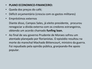 PLANO ECONOMICO-FINANCEIRO:  Queda dos preços do café; Déficit orçamentário (crescia com os gastos militares) Empréstimos externos Diante disso, Campos Sales, já eleito presidente,  procurou renegociar a dívida externa com os credores estrangeiros, obtendo um acordo chamado  funfing loan. Ao final de seu governo Prudente de Moraes sofreu um atentado planejado por florianistas. O episódio resultou na morte do marechal Machado Bittencourt, ministro da guerra. Foi repudiado pela opinião pública, granjeando-lhe apoio popular. 
