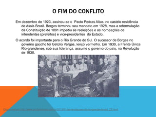 O FIM DO CONFLITO
Em dezembro de 1923, assinou-se o Pacto Pedras Altas, no castelo residência
de Assis Brasil. Borges terminou seu mandato em 1928, mas a reformulação
da Constituição de 1891 impediu as reeleições e as nomeações de
intendentes (prefeitos) e vice-presidentes do Estado.
O acordo foi importante para o Rio Grande do Sul. O sucessor de Borges no
governo gaúcho foi Getúlio Vargas, lenço vermelho. Em 1930, a Frente Única
Rio-grandense, sob sua liderança, assume o governo do país, na Revolução
de 1930.
Disponível em http://www.profjuliososa.com.br/2013/01/as-revolucoes-do-rio-grande-do-sul_23.html.
 