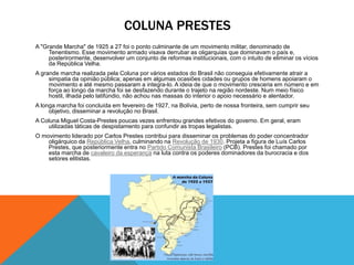 COLUNA PRESTES
A "Grande Marcha" de 1925 a 27 foi o ponto culminante de um movimento militar, denominado de
Tenentismo. Esse movimento armado visava derrubar as oligarquias que dominavam o país e,
posterirormente, desenvolver um conjunto de reformas institucionais, com o intuito de eliminar os vícios
da República Velha.
A grande marcha realizada pela Coluna por vários estados do Brasil não conseguia efetivamente atrair a
simpatia da opinião pública; apenas em algumas ocasiões cidades ou grupos de homens apoiaram o
movimento e até mesmo passaram a integra-lo. A ideia de que o movimento cresceria em número e em
força ao longo da marcha foi se desfazendo durante o trajeto na região nordeste. Num meio físico
hostil, ilhada pelo latifúndio, não achou nas massas do interior o apoio necessário e alentador.
A longa marcha foi concluída em fevereiro de 1927, na Bolívia, perto de nossa fronteira, sem cumprir seu
objetivo, disseminar a revolução no Brasil.
A Coluna Miguel Costa-Prestes poucas vezes enfrentou grandes efetivos do governo. Em geral, eram
utilizadas táticas de despistamento para confundir as tropas legalistas.
O movimento liderado por Carlos Prestes contribui para disseminar os problemas do poder concentrador
oligárquico da República Velha, culminando na Revolução de 1930. Projeta a figura de Luís Carlos
Prestes, que posteriormente entra no Partido Comunista Brasileiro (PCB). Prestes foi chamado por
esta marcha de cavaleiro da esperança na luta contra os poderes dominadores da burocracia e dos
setores elitistas.
 