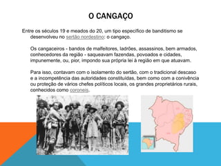 O CANGAÇO
Entre os séculos 19 e meados do 20, um tipo específico de banditismo se
desenvolveu no sertão nordestino: o cangaço.
Os cangaceiros - bandos de malfeitores, ladrões, assassinos, bem armados,
conhecedores da região - saqueavam fazendas, povoados e cidades,
impunemente, ou, pior, impondo sua própria lei à região em que atuavam.
Para isso, contavam com o isolamento do sertão, com o tradicional descaso
e a incompetência das autoridades constituídas, bem como com a conivência
ou proteção de vários chefes políticos locais, os grandes proprietários rurais,
conhecidos como coroneis.
 