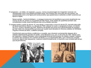 O cangaceiro - um deles, em especial, Lampião - tornou-se personagem do imaginário nacional, ora
caracterizado como uma espécie de Robin Hood, que roubava dos ricos para dar aos pobres, ora
caracterizado como uma figura pré-revolucionária, que questionava e subvertia a ordem social de sua
época e região.
Nesse sentido - heróico/mitológico - o cangaço é precursor do banditismo que ocorre atualmente nos
morros do Rio de Janeiro ou na periferia de São Paulo, onde chefes de quadrilhas também são
considerados muitas vezes benfeitores das comunidades carentes.
O cangaço existiu a partir do século 19, mas atingiu o auge entre o início do século 20, marcado pela ação
do bando de Antonio Silvino, e a década de 1940, quando foi morto o cangaceiro Corisco, no interior
da Bahia. Entre a atuação dos dois, destacou-se aquele que tornou-se a personificação do cangaço,
por ser o líder de uma quadrilha que atuou por quase duas décadas em diversos estados do Nordeste:
Virgulino Ferreira da Silva, o célebre Lampião.
Contribuíram para sua fama a violência e a ousadia, que o levaram a empreender ataques até a
cidades relativamente grandes do sertão, como Mossoró (RN), em 13 de junho de 1927. Nesse caso,
em especial, o ataque fracassou, pois a população local se entrincheirou na cidade e repeliu o ataque.
O mesmo não aconteceu em Limoeiro do Norte (CE) ou Queimadas (BA), que o bando de Lampião
tomou por alguns dias saqueando, matando indiscriminadamente, e impondo a sua vontade pelo tempo
que ali permaneceu.
 