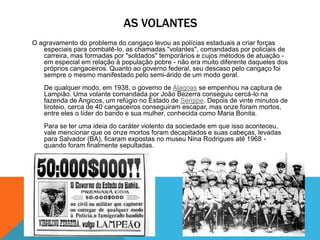 AS VOLANTES
O agravamento do problema do cangaço levou as polícias estaduais a criar forças
especiais para combatê-lo, as chamadas "volantes", comandadas por policiais de
carreira, mas formadas por "soldados" temporários e cujos métodos de atuação -
em especial em relação à população pobre - não era muito diferente daqueles dos
próprios cangaceiros. Quanto ao governo federal, seu descaso pelo cangaço foi
sempre o mesmo manifestado pelo semi-árido de um modo geral.
De qualquer modo, em 1938, o governo de Alagoas se empenhou na captura de
Lampião. Uma volante comandada por João Bezerra conseguiu cercá-lo na
fazenda de Angicos, um refúgio no Estado de Sergipe. Depois de vinte minutos de
tiroteio, cerca de 40 cangaceiros conseguiram escapar, mas onze foram mortos,
entre eles o líder do bando e sua mulher, conhecida como Maria Bonita.
Para se ter uma ideia do caráter violento da sociedade em que isso aconteceu,
vale mencionar que os onze mortos foram decapitados e suas cabeças, levadas
para Salvador (BA), ficaram expostas no museu Nina Rodrigues até 1968 -
quando foram finalmente sepultadas.
 