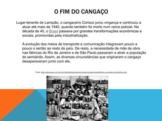 O FIM DO CANGAÇO
Lugar-tenente de Lampião, o cangaceiro Corisco jurou vingança e continuou a
atuar até maio de 1940, quando também foi morto num cerco policial. Na
década de 40, o Brasil passava por grandes transformações econômicas e
sociais, promovidas pela industrialização.
A evolução dos meios de transporte e comunicação integravam pouco a
pouco o sertão ao resto do país. De resto, a necessidade de mão de obra
nas fábricas do Rio de Janeiro e de São Paulo passaram a atrair a população
do semiárido. Assim, as diversas circunstâncias que originaram o cangaço
desapareceram junto com ele.
Fonte: http://educacao.uol.com.br/disciplinas/historia-brasil/cangaco-banditismo-no-sertao-nordestino.htm
 
