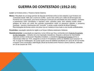 GUERRA DO CONTESTADO (1912-16)
Local: na fronteira entre o Paraná e Santa Catarina.
Motivo: Resultado de um longo período de disputas territoriais entre os dois estados (cuja fronteira era
contestada desde 1900, daí o nome do conﬂito - quem mais sofria com a falta da demarcação das
fronteiras era a população, pois havia mudanças contínuas de autoridades dos dois estados, contratos
e casamentos eram cancelados e impostos eram cobrados pelos dois estados; existia ainda
grilagem de terras por parte dos grandes proprietários sobre os pequenos sitiantes e posseiros;
opressão, mandos e desmandos dos “coronéis” e ainda a ação violenta da Brazil Railway).
Reivindicações territoriais sobre uma área rica em madeira e erva-mate a uma revolta antifederalista.
Envolvidos: população cabocla da região e as forças militares estaduais e federais.
Desdobramentos: a população se organizou numa milícia que ﬁcou conhecida como Exército Encantado
de São Sebastião – indicativo de uma inspiração messiânica. Disposto a eliminar as insurreições
regionais contra a ainda jovem República brasileira, o presidente Hermes da Fonseca acirrou a
intervenção militar em 1914, chegando a enviar 8 mil soldados contra os rebeldes (que somaram 10
mil, no auge da mobilização). Os quase quatro anos de batalhas resultaram em cerca de 20 mil mortes
e tiveram como conclusão a delimitação oﬁcial da fronteira entre Paraná e Santa Catarina, ratiﬁcada
em 20 de outubro de 1916.
 