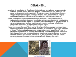 DETALHES...
A maioria da população da Região do Contestado era formada por uma população
cabocla, pobre e inculta, de índios, negros e lusobrasileiros que, ao longo dos
anos, havia se internado nos sertões e nos campos e vivia do cultivo de roças,
criação de porcos selvagens, extração da erva-mate, tropeirismo de carga e
trabalhava nas fazendas de criação de gado como peões ou agregados.
A forte ascendência portuguesa dos caboclos abrigava a crença importada do
sebastianismo lusitano. Assim, a população revelava expressões de messianismo
e de muito misticismo. Diante da ausência praticamente total da Igreja Católica, os
sertanejos buscaram conforto espiritual nos monges, profetas, curandeiros,
pregadores e eremitas, que peregrinavam pela região.
Havia um monge chamado "João Maria" de origem italiana, que peregrinava nessa
região alcançando grande carisma e confiança da população pelos seus milagres
e curas. Vários anos após sua morte surgiu outro monge "José Maria", que se
fazia passar por irmão do primeiro, reunindo em pouco tempo grande número de
fiéis, camponeses que foram exilados de suas terras para dar espaço às novas
estradas de ferro que ligavam São Paulo ao Rio Grande do Sul e que seriam
construídas pela empresa norte-americana Brazil Railway Company.
 