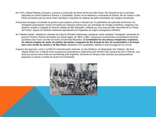 Em 1910, a Brazil Railway Company, concluía a construção do trecho da ferrovia São Paulo- Rio Grande do Sul no território
disputado por Santa Catarina e Paraná, o Contestado. Quatro mil ex-detentos e miseráveis de Santos, Rio de Janeiro e São
Paulo recrutados para as obras foram demitidos e expulsos de cabanas de palha levantadas nas margens da estrada.
A empresa conseguiu concessão do governo para explorar pinhos e imbuias nos 15 quilômetros de cada lado da ferrovia. Os
renegados engrossaram redutos formados por caboclos nativos que, por orientação de monges andarilhos, pregavam nos
desertos sulistas a chegada do exército celeste de São Sebastião, chefiado por uma tropa de elite chamados de os "Pares
de França", figuras de histórias medievais reproduzidos em folguedos de origem portuguesa e folhetins.
As "cidades santas", abertas em clareiras da mata do Planalto Catarinense, abrigavam ainda soldados "maragatos" opositores do
governo Floriano Peixoto derrotados por tropas legais, de 1893 a 1895, e pequenos comerciantes e proprietários de terras
opositores dos novos coronéis da recém proclamada República. O Contestado foi uma aliança inesperada e explosiva
do caboclo simples do oeste, do político derrotado e magoado do Rio Grande do Sul, do ex-presidiário e do braçal
sem rumo do Rio de Janeiro e de São Paulo. Brasileiros com qualidades, defeitos e dramas pegavam em armas.
A guerra dos jagunços, como o conflito foi chamado pelos caboclos, ou dos fanáticos, na designação dos militares, não teve
relação direta com a disputa entre os governos paranaense e catarinense pelo território dos campos de Irani e Palmas, uma
área que poucos anos antes era reivindicada pela Argentina. Somente em tempos mais recentes que pesquisadores
passaram a chamar a revolta de Guerra do Contestado.
 