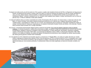 O estopim da revolta ocorreu em 22 de outubro de 1912, quando o capitão João Gualberto Gomes de Sá Filho, do Regimento de Segurança do
Paraná, na liderança de 50 homens a cavalo e 200 a pé, atacou um grupo de caboclos que estavam em volta do monge José Maria de
Jesus, em Irani, Santa Catarina. Antes da batalha, no deslocamento até Irani, os militares tinham perdido sua principal arma, uma
metralhadora "Maxim", durante a travessia de um rio. O próprio João Gualberto teria matado o monge, reconhecendo-o por um boné de
pele de onça. O militar foi retalhado a facão pelos rebeldes.
A morte de Gualberto deixou em pânico autoridades de Curitiba, Florianópolis e Rio de Janeiro. Ao mesmo tempo, a notícia da morte de José
Maria, no mesmo combate, correu pelos campos de araucária juntamente com a ideia de que o religioso ressuscitaria. Surgiam as
"cidades santas", comandadas por "virgens" de 14 e 15 anos, que repassavam para os homens as "instruções" recebidas em visões do
monge. A primeira delas foi Taquaruçu, organizada por um pequeno comerciante, Eusébio Ferreira dos Santos. Uma neta dele, Teodora,
dizia conversar todas as tardes com o monge José Maria.
Aos poucos, o movimento exclusivamente religioso ganhou contornos de guerrilha. Era a luta dos pelados (caboclos) contra os peludos
(militares). Os facões de guamirim, madeira dura encontrada na região, esculpidos no fogo eram substituídos por armas de aço tomadas
de fazendeiros, soldados e oficiais em combates na Serra da Esperança, no oeste catarinense. Winchesters, revólveres e espadas
usadas na Revolução Farroupilha (1835-1845), na proclamação da República Juliana (1839) e na Revolução Federalista (1893-1895)
voltavam a ser usadas em batalhas. As práticas da degola, do fuzilamento de prisioneiros e das mutilações de orelhas, assombrações
das velhas guerras gaúchas, também foram reutilizadas.
A 12 de setembro de 1914, Setembrino de Carvalho assumiu o comando da 11ª Região Militar, com sede em Curitiba. Ele tinha por missão
chefiar a operação de massacre dos caboclos. Entre o final de dezembro de 1914 e começo de abril de 1915, o Contestado viveu o auge
da guerra. Dos 18 mil homens do Exército, sete mil estavam na região. A estimativa de dez mil mortos, levantada desde o fim do conflito,
não foi derrubada por novos estudos publicados. É praticamente o dobro de mortes registradas na Guerra de Canudos, na Bahia, em
1897.
 