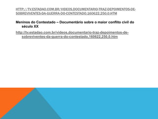 HTTP://TV.ESTADAO.COM.BR/VIDEOS,DOCUMENTARIO-TRAZ-DEPOIMENTOS-DE-
SOBREVIVENTES-DA-GUERRA-DO-CONTESTADO,160622,250,0.HTM
Meninos do Contestado – Documentário sobre o maior conflito civil do
século XX
http://tv.estadao.com.br/videos,documentario-traz-depoimentos-de-
sobreviventes-da-guerra-do-contestado,160622,250,0.htm
 