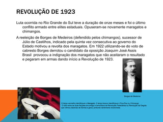 REVOLUÇÃO DE 1923
Luta ocorrida no Rio Grande do Sul teve a duração de onze meses e foi o último
conflito armado entre elites estaduais. Opuseram-se novamente maragatos e
chimangos.
A reeleição de Borges de Medeiros (defendido pelos chimangos), sucessor de
Júlio de Castilhos, indicado pela quinta vez consecutiva ao governo do
Estado motivou a revolta dos maragatos. Em 1922 utilizando-se do voto de
cabresto Borges derrotou o candidato da oposição Joaquim José Assis
Brasil provocou a indignação dos maragatos que não aceitaram o resultado
e pegaram em armas dando início a Revolução de 1923.
O lenço vermelho identificava o Maragato. O lenço branco identificava o Pica-Pau ou Chimango.
O ódio entre as duas facções era antigo e remontava da Revolução Federalista ou Revolução da Degola,
que vitimou dezenas de família e gerou profundo sentimento revanchista.
Borges de Medeiros
 