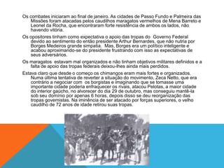 Os combates iniciaram ao final de janeiro. As cidades de Passo Fundo e Palmeira das
Missões foram atacadas pelos caudilhos maragatos vermelhos de Mena Barreto e
Leonel da Rocha, que encontraram forte resistência de ambos os lados, não
havendo vitória.
Os opositores tinham como expectativa o apoio das tropas do Governo Federal
devido ao sentimento do então presidente Arthur Bernardes, que não nutria por
Borges Medeiros grande simpatia. Mas, Borges era um político inteligente e
acabou aproximando-se do presidente frustrando com isso as expectativas de
seus adversários.
Os maragatos estavam mal organizados e não tinham objetivos militares definidos e a
falta de apoio das tropas federais deixou-lhes ainda mais perdidos.
Estava claro que desde o começo os chimangos eram mais fortes e organizados.
Numa última tentativa de reverter a situação do movimento, Zeca Netto, que era
contrário a negociar com os borgistas e imaginando que se tomasse uma
importante cidade poderia enfraquecer os rivais, atacou Pelotas, a maior cidade
do interior gaúcho, no alvorecer do dia 29 de outubro, mas conseguiu mantê-la
sob seu domínio por apenas 6 horas, depois disso se deu reorganização das
tropas governistas. Na iminência de ser atacado por forças superiores, o velho
caudilho de 72 anos de idade retirou suas tropas.
 