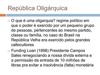 República Oligárquica
 O que é uma oligarquia? regime político em
que o poder é exercido por um pequeno grupo
de pessoas, pertencentes ao mesmo partido,
classe ou família, no caso do Brasil na
República Velha era exercido pelos grandes
cafeicultores
 Funding Loan (1898) Presidente Campos
Sales renegociando a nossa dívida externa e
a permissão da entrada de 10 milhões de
libras pra evitar a insolvência (falta) monetária
 