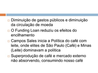  Diminuição de gastos públicos e diminuição
da circulação de moeda
 O Funding Loan reduziu os efeitos do
encilhamento
 Campos Sales inicia a Política do café com
leite, onde elites de São Paulo (Café) e Minas
(Leite) dominavam a política
 Superprodução de café e mercado externo
não absorvendo, consumindo nosso café
 