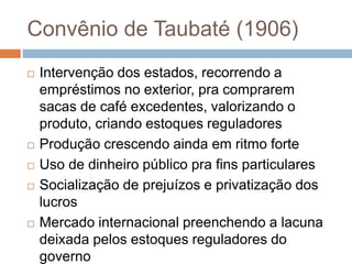 Convênio de Taubaté (1906)
 Intervenção dos estados, recorrendo a
empréstimos no exterior, pra comprarem
sacas de café excedentes, valorizando o
produto, criando estoques reguladores
 Produção crescendo ainda em ritmo forte
 Uso de dinheiro público pra fins particulares
 Socialização de prejuízos e privatização dos
lucros
 Mercado internacional preenchendo a lacuna
deixada pelos estoques reguladores do
governo
 