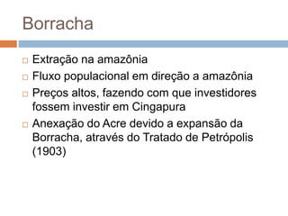 Borracha
 Extração na amazônia
 Fluxo populacional em direção a amazônia
 Preços altos, fazendo com que investidores
fossem investir em Cingapura
 Anexação do Acre devido a expansão da
Borracha, através do Tratado de Petrópolis
(1903)
 