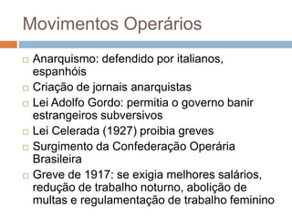 Movimentos Operários
 Anarquismo: defendido por italianos,
espanhóis
 Criação de jornais anarquistas
 Lei Adolfo Gordo: permitia o governo banir
estrangeiros subversivos
 Lei Celerada (1927) proibia greves
 Surgimento da Confederação Operária
Brasileira
 Greve de 1917: se exigia melhores salários,
redução de trabalho noturno, abolição de
multas e regulamentação de trabalho feminino
 