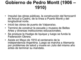 Gobierno de Pedro Montt (1906 – 1910) Impulsó las obras públicas, la construcción del ferrocarril de Ancud a Castro, de la línea a Puerto Montt y del longitudinal norte.  Inició las obras de puerto de Valparaíso. Terminó de construir la escuela y museos de Bellas Artes y diversas instituciones educacionales. Se produce la Huelga de Iquique y luego se funda la Federación Obrera. Asiste en Mayo de 1910 al centenario de la independencia Argentina. Luego se marcha a Alemania por problemas de salud y muere en Julio del mismo año antes de terminar su mandato. 