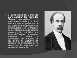  3) La facultad del Congreso
para aprobar las llamadas
“leyes periódicas”: el
presidente mandaba a fines
de cada año los proyectos de
ley sobre el presupuesto y las
contribuciones al Congreso,
con el objetivo de que éste los
aprobara. La posibilidad que
tenía el Congreso de aprobar,
rechazar o dilatar la
aprobación del proyecto de
ley ponía al Ejecutivo en
situación de inmovilidad al no
contar con los recursos para
su normal desarrollo