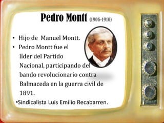 Pedro Montt (1906-1910)
• Hijo de Manuel Montt.
• Pedro Montt fue el
  líder del Partido
  Nacional, participando del
  bando revolucionario contra
  Balmaceda en la guerra civil de
  1891.
 •Sindicalista Luis Emilio Recabarren.
 
