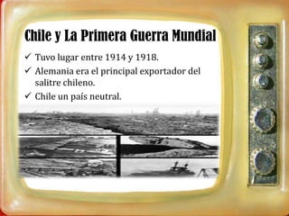 Chile y La Primera Guerra Mundial
 Tuvo lugar entre 1914 y 1918.
 Alemania era el principal exportador del
  salitre chileno.
 Chile un país neutral.
 