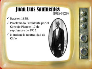 Juan Luis Sanfuentes
                                 (1915-1920)
 Nace en 1858.
 Proclamado Presidente por el
  Concejo Pleno el 17 de
  septiembre de 1915.
 Mantiene la neutralidad de
  Chile.
 