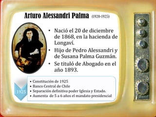 Arturo Alessandri Palma                (1920-1925)


                 • Nació el 20 de diciembre
                   de 1868, en la hacienda de
                   Longaví.
                 • Hijo de Pedro Alessandri y
                   de Susana Palma Guzmán.
                 • Se tituló de Abogado en el
                   año 1893.
     •   Constitución de 1925
     •   Banco Central de Chile
1925 •   Separación definitiva poder Iglesia y Estado.
     •   Aumenta de 5 a 6 años el mandato presidencial
 