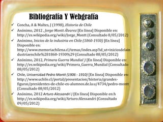 Bibliografía Y Webgrafía
 Concha, A & Maltes, J (1998), Historia de Chile
 Anónimo, 2012 , Jorge Montt Álvarez [En línea] Disponible en:
  http://es.wikipedia.org/wiki/Jorge_Montt (Consultado 8/05/2012)
 Anónimo, Inicios de la industria en Chile (1860-1930) [En línea]
  Disponible en:
  http://www.memoriachilena.cl/temas/index.asp?id_ut=iniciosdelain
  dustriaenchile%281860-1930%29 (Consultado 08/05/2012)
 Anónimo, 2012, Primera Guerra Mundial ) [En línea] Disponible en:
  http://es.wikipedia.org/wiki/Primera_Guerra_Mundial (Consultado
  08/05/2012)
 Chile, Universidad Pedro Montt (1906 - 1910) [En línea] Disponible en:
  http://www.uchile.cl/portal/presentacion/historia/grandes-
  figuras/presidentes-de-chile-ex-alumnos.de.la.u/4734/pedro-montt
  (Consultado 08/05/2012)
 Anónimo, 2012 Arturo Alessandri ) [En línea] Disponible en:h
  http://es.wikipedia.org/wiki/Arturo:Alessandri (Consultado
  09/05/2012)
 