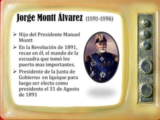 Jorge Montt Álvarez            (1891-1896)

 Hijo del Presidente Manuel
  Montt
 En la Revolución de 1891,
  recae en él, el mando de la
  escuadra que tomó los
  puerto mas importantes.
 Presidente de la Junta de
  Gobierno en Iquique para
  luego ser electo como
  presidente el 31 de Agosto
  de 1891
 