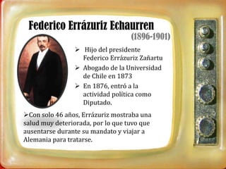 Federico Errázuriz Echaurren
                                   (1896-1901)
                 Hijo del presidente
                  Federico Errázuriz Zañartu
                 Abogado de la Universidad
                  de Chile en 1873
                 En 1876, entró a la
                  actividad política como
                  Diputado.
Con solo 46 años, Errázuriz mostraba una
salud muy deteriorada, por lo que tuvo que
ausentarse durante su mandato y viajar a
Alemania para tratarse.
 