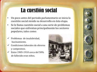 La cuestión social
• Un poco antes del periodo parlamentario se inicia la
  cuestión social siendo su desarrollo en ésta etapa.
• Se le llama cuestión social a una serie de problemas
  sociales que enfrentan principalmente los sectores
  populares, tales como:

 Problemas de insalubridad,
  hacinamiento.
 Condiciones laborales de obreros
  y campesinos.
 Entre 1905-1910 cerca del 50%
  de fallecido eran niños.
 