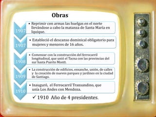 Obras
       • Reprimir con armas las huelgas en el norte
         llevándose a cabo la matanza de Santa María en
1907     Iquique.

       • Estableció el descanso dominical obligatorio para
1907     mujeres y menores de 16 años.

       • Comenzar con la construcción del ferrocarril
         longitudinal, que unió el Tacna con las provincias del
1908     sur hasta Puerto Montt.

       • La construcción de edificios, ensanche, unión, de calles
         y la creación de nuevos parques y jardines en la ciudad
1909     de Santiago.

       • Inauguró, el Ferrocarril Transandino, que
         unía Los Andes con Mendoza.
1910
          1910 Año de 4 presidentes.
 