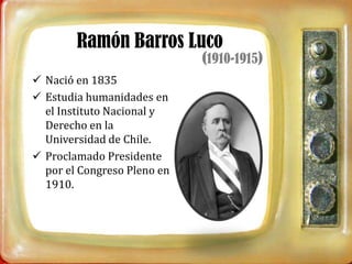 Ramón Barros Luco
                             (1910-1915)
 Nació en 1835
 Estudia humanidades en
  el Instituto Nacional y
  Derecho en la
  Universidad de Chile.
 Proclamado Presidente
  por el Congreso Pleno en
  1910.
 