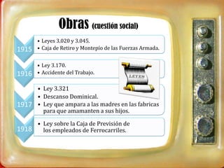 Obras (cuestión social)
       • Leyes 3.020 y 3.045.
1915   • Caja de Retiro y Montepío de las Fuerzas Armada.


       • Ley 3.170.
1916   • Accidente del Trabajo.

     • Ley 3.321
     • Descanso Dominical.
1917 • Ley que ampara a las madres en las fabricas
       para que amamanten a sus hijos.

     • Ley sobre la Caja de Previsión de
1918   los empleados de Ferrocarriles.
 