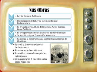 Sus Obras
       • Ley de Comuna Autónoma
1891
     • Promulgación de la Ley de Incompatibilidad
1892   Parlamentaria
     • Se crea el nuevo edificio de la Escuela Naval llamada
1893   Cerro Artillería
     • Se crea provisoriamente el Consejo de Defensa Fiscal
1895 • Se aprobó la ley de Conversión Monetaria
     • Comienza la construcción de Central Hidroeléctrica de
1896   Chivilingo
   Se creó la Dirección General
    de la Armada.
   Se remataron las salitreras
   Se abrió el mercado a capitales
    extranjeros.
   Se inauguraron 5 puentes sobre
    el río Mapocho
 