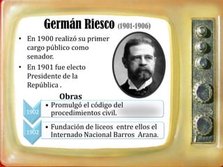 Germán Riesco (1901-1906)
• En 1900 realizó su primer
  cargo público como
  senador.
• En 1901 fue electo
  Presidente de la
  República .
            Obras
       • Promulgó el código del
  1902   procedimientos civil.
       • Fundación de liceos entre ellos el
  1902   Internado Nacional Barros Arana.
 