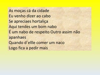 As moças cá da cidade  Eu venho dizer ao cabo Se apreciaes hortaliça Aqui tendes um bom nabo É um nabo de respeito Outro assim não apanhaes Quando d´ellle comer um naco Logo fica a pedir mais 