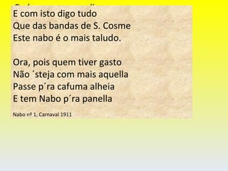 E n´um pomposo dizer vou E com isto digo tudo Que das bandas de S. Cosme Este nabo é o mais taludo. E com isto digo tudo Que das bandas de S. Cosme Este nabo é o mais taludo. Ora, pois quem tiver gasto Não ´steja com mais aquella Passe p´ra cafuma alheia E tem Nabo p´ra panella Nabo nº 1, Carnaval 1911 