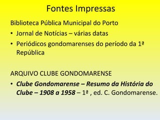 Fontes Impressas Biblioteca Pública Municipal do Porto Jornal de Notícias – várias datas Periódicos gondomarenses do período da 1ª República ARQUIVO CLUBE GONDOMARENSE Clube Gondomarense – Resumo da História do Clube – 1908 a 1958  – 1ª , ed. C. Gondomarense. 