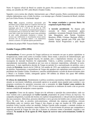 Norte. O ingresso oficial do Brasil no cenário da guerra fria aconteceu com o tratado de assistência
mútua, em setembro de 1947, entre Brasil e Estados Unidos.

Segundo a nova norma das relações internacionais que o Brasil assumiu, Dutra coerentemente rompeu
relações diplomáticas com a União Soviética. e ao mesmpo que o Partido Comunista do Brasil, chefiado
por Luís Carlos Prestes, foi declarado ilegal.

  Plano Salte, programa econômico apresentado pelo                 No campo econômico o governo Dutra foi
  presidente Eurico Gaspar Dutra ao Congresso Nacional em          responsável pelo Plano Salte
  maio de 1948. O plano foi aprovado após dois anos de
  tramitação pela lei n° 1.102 de 18 de maio de 1950.
  Definido como “um programa governamental de despesas e
                                                                   A sucessão presidencial. Na disputa pela
  investimentos para os exercícios de 1949 a 1953”, recebeu o      sucessão de Dutra concorreram quatro
  nome Salte a partir das iniciais das quatro áreas prioritárias   candidatos: novamente Eduardo Gomes (UDN),
  de ação: saúde, alimentação, transportes e energia. Os           João Mangabeira pelo Partido Socialista
  recursos que viabilizariam os investimentos nesses setores       Brasileiro (PSB), Cristiano Machado (PSD) e
  deveriam sair do orçamento federal e de empréstimos
                                                                   Getúlio Vargas, apoiado pelo PTB, pelo PSP
  internos e externos. Foi aplicado apenas parcialmente.
                                                                   (Partido Social Progressista) e pela facção
dissidente do próprio PSD. Venceu Getúlio Vargas.


Getúlio Vargas (1951-1954)

O nacionalismo. O novo governo de Vargas realizou-se no momento em que os países capitalistas se
reorganizavam, tendo como centro os Estados Unidos. Desse modo, o processo de industrialização, que
havia sido facilitado pela Segunda Guerra, foi anulado, pois o imperialismo retomou seu vigor e a
reconquista do mercado brasileiro foi empreendida. Todavia, a política econômica de Vargas era
marcadamente nacionalista, chocando-se por isso com os interesses imperialistas, sobretudo os norte-
americanos. A mais significativa decisão de Vargas no período foi a nacionalização do petróleo, com a
criação da Petrobrás, através da lei 2 004 de 3 de outubro de 1953, que estabeleceu o monopólio estatal
do petróleo. Naturalmente, o nacionalismo de Vargas não agradava aos capitalistas norte-americanos, e o
presidente dos Estados Unidos, Eisenhower, cancelou unilateralmente o acordo de desenvolvimento entre
o Brasil e os Estados Unidos, entregando apenas 180 milhões de dólares dos quase 400 milhões
prometidos anteriormente.

O reforço do sindicalismo. Paralelamente à política econômica nacionalista, Getúlio concedeu especial
atenção ao movimento trabalhista, procurando apoiar-se na grande massa popular para sustentar o seu
programa econômico.As oposições cresceram com a nomeação de João Goulart como ministro do
Trabalho, em princípios de 1953. O novo ministro reorganizou os sindicatos de modo a dar ao governo
maiores condições de manipular a massa operária.

As oposições. Como era de esperar, Vargas teve de enfrentar a oposição dos conservadores, cada vez
mais violenta com a participação de Carlos Lacerda, proprietário do jornal Tribuna da Imprensa. Na
campanha antigetulista, Lacerda não hesitou em explorar mesquinhamente a vida privada do presidente e
dos seus assessores. Além disso, procurou identificar o novo governo de Getúlio com o retomo ao Estado
Novo. De outro lado, as pressões norte-americanas, sobretudo das empresas petrolíferas, criavam
dificuldades cada vez maiores para Vargas.A luta chegou ao auge em meados de 1954, quando o
jornalista Carlos Lacerda sofreu um atentado. Embora Lacerda tenha escapado, o atentado resultou na
morte de um oficial da Aeronáutica, major Rubens Vaz. O envolvimento de pessoas que compunham a
segurança pessoal de Vargas fez com que o Exército se colocasse contra o presidente, exigindo a sua
renúncia. Na manhã de 24 de agosto de 1954, depois de escrever uma carta-testamento, Getúlio se
suicidou.
 