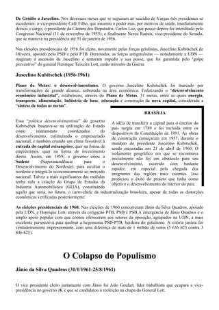 De Getúlio a Juscelino. Nos dezesseis meses que se seguiram ao suicídio de Vargas três presidentes se
sucederam: o vice-presidente Café Filho, que assumiu o poder mas, por motivos de saúde, imediatamente
deixou o cargo; o presidente da Câmara dos Deputados, Carlos Luz, que pouco depois foi interditado pelo
Congresso Nacional (11 de novembro de 1955); e finalmente Nereu Ramos, vice-presidente do Senado,
que se manteve na presidência até 31 de janeiro de 1956.

Nas eleições presidenciais de 1956 foi eleito, novamente pelas forças getulistas, Juscelino Kubitschek de
Oliveira, apoiado pelo PSD e pelo PTB. Derrotadas, as forças antigetulistas — notadamente a UDN —
reagiram à ascensão de Juscelino e tentaram impedir a sua posse, que foi garantida pelo ‘golpe
preventivo” do general Henrique Teixeira Lott, então ministro da Guerra

Juscelino Kubitschek (1956-1961)

Plano de Metas: o desenvolvimentismo. O governo Juscelino Kubitschek foi marcado por
transformações de grande alcance, sobretudo na área econômica. Enfatizando o “desenvolvimento
econômico industrial”, estabeleceu, através do Plano de Metas, 31 metas, entre as quais energia,
transporte, alimentação, indústria de base, educação e construção da nova capital, considerada a
“síntese de todas as metas”.
                                                                        BRASÍLIA
Essa “política desenvolvimentista” do governo       A idéia de transferir a capital para o interior do
Kubitschek baseava-se na utilização do Estado       país surgiu em 1789 e foi incluida entre os
como        instrumento      coordenador       do   dispositivos da Constituição de 1891. As obras
desenvolvimento, estimulando o empresariado         de construção começaram em 1957, durante o
nacional, e também criando um clima favorável à     mandato do presidente Juscelino Kubitschek,
entrada do capital estrangeiro, quer na forma de    sendo encerradas em 21 de abril de 1960. O
empréstimos, quer na forma de investimento          isolamento geográfico em que se encontrava
direto. Assim, em 1959, o governo criou a           inicialmente não foi um obstáculo para seu
Sudene         (Superintendência      para      o   desenvolvimento, ocorrido com bastante
Desenvolvimento do Nordeste), para auxiliar o       rapidez, em especial pela chegada dos
nordeste e integrá-lo economicamente ao mercado     imigrantes das regiões mais carentes. Isso
nacional. Talvez a mais significativa das medidas   propiciou o êxito do projeto que tinha como
tenha sido a criação do Grupo de Estudos da         objetivo o desenvolvimento do interior do país.
Indústria Automobilística (GElA), constituindo
aquilo que seria, no futuro, o carro-chefe da industrialização brasileira, apesar de todas as distorções
econômicas verificadas posteriormente.

As eleições presidenciais de 1960. Nas eleições de 1960 concorreram Jânio da Silva Quadros, apoiado
pela UDN, e Henrique Lott, através da coligação PTB, PSD e PSB.A emergência de Jânio Quadros e o
amplo apoio popular com que contou ofereceram aos setores da oposição, agrupados na UDN, a mais
excelente perspectiva para quebrar a hegemonia PSD-PTB, herdeira do getulismo. A vitória janista foi
verdadeiramente impressionante, com uma diferença de mais de 1 milhão de votos (5 636 623 contra 3
846 825).




                          O Colapso do Populismo
Jânío da Silva Quadros (31/1/1961-25/8/1961)

O vice presidente eleito juntamente com Jânio foi João Goulart, líder trabalhista que ocupara a vice-
presidência no governo JK e que se candidatou à reeleição na chapa do General Lott.
 